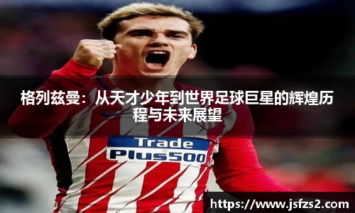 格列兹曼：从天才少年到世界足球巨星的辉煌历程与未来展望